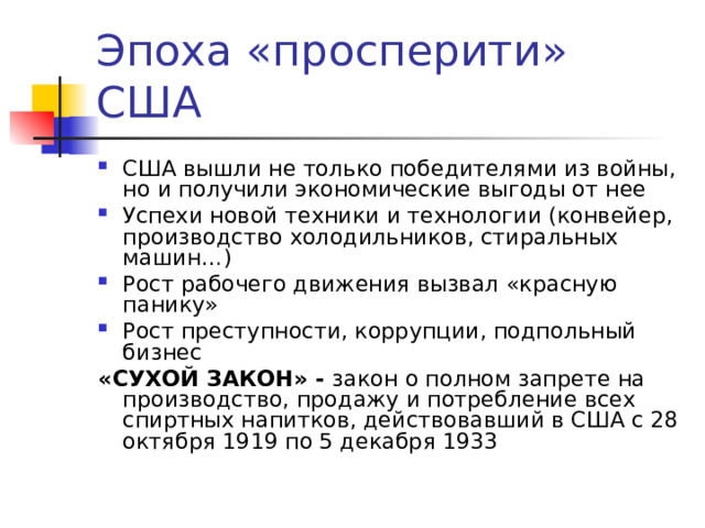 Эпоха «просперити» США США вышли не только победителями из войны, но и получили экономические выгоды от нее Успехи новой техники и технологии (конвейер, производство холодильников, стиральных машин…) Рост рабочего движения вызвал «красную панику» Рост преступности, коррупции, подпольный бизнес «СУХОЙ ЗАКОН» - закон о полном запрете на производство, продажу и потребление всех спиртных напитков, действовавший в США с 28 октября 1919 по 5 декабря 1933 