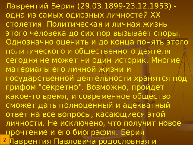 Лаврентий Берия (29.03.1899-23.12.1953) - одна из самых одиозных личностей ХХ столетия. Политическая и личная жизнь этого человека до сих пор вызывает споры. Однозначно оценить и до конца понять этого политического и общественного деятеля сегодня не может ни один историк. Многие материалы его личной жизни и государственной деятельности хранятся под грифом 