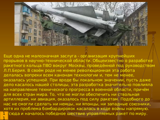 Еще одна не малозначная заслуга - организация крупнейших прорывов в научно-технической области. Общеизвестно о разработке ракетного кольца ПВО вокруг Москвы, проведённой под руководством Л.П.Берия. В своём роде не менее революционная эта работа делалась вопреки всем канонам технологии и, тем не менее, оказалась успешной. При вроде бы локальном значении, пусть даже дело касалось нашей столицы, эта разработка значительно повлияла на направление технического прогресса в военной области, причём для всех стран мира. То, что не могли обеспечить ни ствольная артиллерия, ни авиация, оказалось под силу ракетам. Подобного до нас не смогли сделать ни немцы, ни японцы, ни западные союзники, хотя их проблема бомбардировок касалась в ходе войны напрямую. Отсюда и началось победное шествие управляемых ракет по миру. 11 