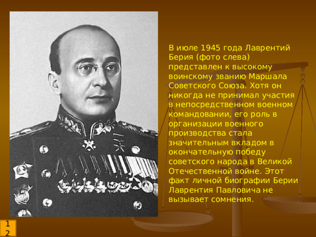 В июле 1945 года Лаврентий Берия (фото слева) представлен к высокому воинскому званию Маршала Советского Союза. Хотя он никогда не принимал участия в непосредственном военном командовании, его роль в организации военного производства стала значительным вкладом в окончательную победу советского народа в Великой Отечественной войне. Этот факт личной биографии Берии Лаврентия Павловича не вызывает сомнения. 12 