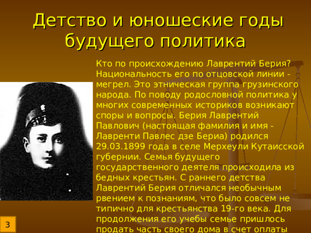 Детство и юношеские годы будущего политика Кто по происхождению Лаврентий Берия? Национальность его по отцовской линии - мегрел. Это этническая группа грузинского народа. По поводу родословной политика у многих современных историков возникают споры и вопросы. Берия Лаврентий Павлович (настоящая фамилия и имя - Лавренти Павлес дзе Бериа) родился 29.03.1899 года в селе Мерхеули Кутаисской губернии. Семья будущего государственного деятеля происходила из бедных крестьян. С раннего детства Лаврентий Берия отличался необычным рвением к познаниям, что было совсем не типично для крестьянства 19-го века. Для продолжения его учебы семье пришлось продать часть своего дома в счет оплаты обучения. 3 