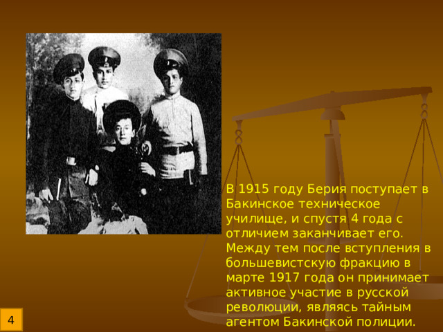В 1915 году Берия поступает в Бакинское техническое училище, и спустя 4 года с отличием заканчивает его. Между тем после вступления в большевистскую фракцию в марте 1917 года он принимает активное участие в русской революции, являясь тайным агентом Бакинской полиции. 4 