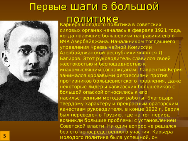 Первые шаги в большой политике Карьера молодого политика в советских силовых органах началась в феврале 1921 года, когда правящие большевики направили его в ВЧК Азербайджана. Начальником тогдашнего управления Чрезвычайной Комиссии Азербайджанской республики являлся Д. Багиров. Этот руководитель славился своей жестокостью и беспощадностью к инакомыслящим согражданам. Лаврентий Берия занимался кровавыми репрессиями против противников большевистского правления, даже некоторые лидеры кавказских большевиков с большой опаской относились к его насильственным методам работы. Благодаря твердому характеру и прекрасным ораторским качествам руководителя, в конце 1922 г. Берия был переведен в Грузию, где на тот период возникли большие проблемы с установлением Советской власти. Ни один вопрос не решался без его непосредственного участия. Карьера молодого политика была успешной, он обеспечил поражение национал-коммунистов того времени, которые добивались независимости от центральной власти в Москве. 5 