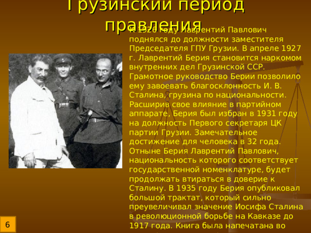 Грузинский период правления К 1926 году Лаврентий Павлович поднялся до должности заместителя Председателя ГПУ Грузии. В апреле 1927 г. Лаврентий Берия становится наркомом внутренних дел Грузинской ССР. Грамотное руководство Берии позволило ему завоевать благосклонность И. В. Сталина, грузина по национальности. Расширив свое влияние в партийном аппарате, Берия был избран в 1931 году на должность Первого секретаря ЦК партии Грузии. Замечательное достижение для человека в 32 года. Отныне Берия Лаврентий Павлович, национальность которого соответствует государственной номенклатуре, будет продолжать втираться в доверие к Сталину. В 1935 году Берия опубликовал большой трактат, который сильно преувеличивал значение Иосифа Сталина в революционной борьбе на Кавказе до 1917 года. Книга была напечатана во всех крупных государственных печатных органах, что сделало Берию фигурой национального значения. 6 