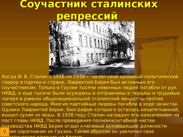 Соучастник сталинских репрессий Когда И. В. Сталин с 1936 по 1938 г. начал свой кровавый политический террор в партии и стране, Лаврентий Берия был активным его соучастником. Только в Грузии тысячи невинных людей погибли от рук НКВД, и еще тысячи были осуждены и отправлены в тюрьмы и трудовые лагеря в рамках общенациональной сталинской вендетты против советского народа. Многие партийные лидеры погибли в ходе зачисток. Однако Лаврентий Берия, биография которого осталась незапятнанной, вышел сухим из воды. В 1938 году Сталин наградил его назначением на пост главы НКВД. После проведения полномасштабной чистки руководства НКВД Берия отдал ключевые руководящие должности своим соратникам из Грузии. Таким образом он увеличил свое политическое влияние на Кремль. 7 