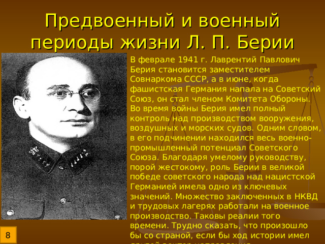 Предвоенный и военный периоды жизни Л. П. Берии В феврале 1941 г. Лаврентий Павлович Берия становится заместителем Совнаркома СССР, а в июне, когда фашистская Германия напала на Советский Союз, он стал членом Комитета Обороны. Во время войны Берия имел полный контроль над производством вооружения, воздушных и морских судов. Одним словом, в его подчинении находился весь военно-промышленный потенциал Советского Союза. Благодаря умелому руководству, порой жестокому, роль Берии в великой победе советского народа над нацистской Германией имела одно из ключевых значений. Множество заключенных в НКВД и трудовых лагерях работали на военное производство. Таковы реалии того времени. Трудно сказать, что произошло бы со страной, если бы ход истории имел другой вектор направления. 8 
