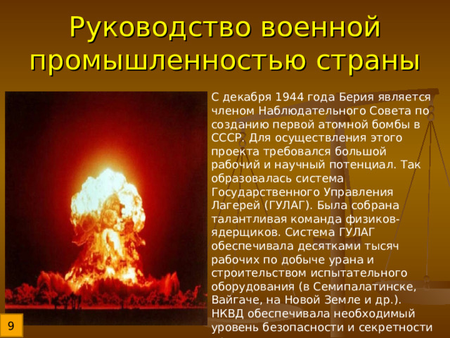 Руководство военной промышленностью страны С декабря 1944 года Берия является членом Наблюдательного Совета по созданию первой атомной бомбы в СССР. Для осуществления этого проекта требовался большой рабочий и научный потенциал. Так образовалась система Государственного Управления Лагерей (ГУЛАГ). Была собрана талантливая команда физиков-ядерщиков. Система ГУЛАГ обеспечивала десятками тысяч рабочих по добыче урана и строительством испытательного оборудования (в Семипалатинске, Вайгаче, на Новой Земле и др.). НКВД обеспечивала необходимый уровень безопасности и секретности проекта. 9 