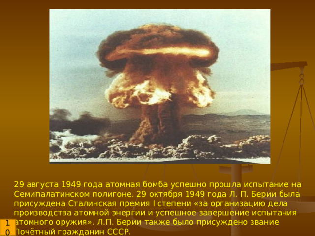 29 августа 1949 года атомная бомба успешно прошла испытание на Семипалатинском полигоне. 29 октября 1949 года Л. П. Берии была присуждена Сталинская премия I степени «за организацию дела производства атомной энергии и успешное завершение испытания атомного оружия». Л.П. Берии также было присуждено звание Почётный гражданин СССР. 10 