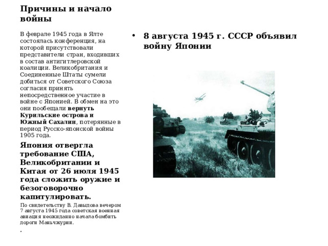 Причины и начало войны В феврале 1945 года в Ялте состоялась конференция, на которой присутствовали представители стран, входивших в состав антигитлеровской коалиции. Великобритания и Соединенные Штаты сумели добиться от Советского Союза согласия принять непосредственное участие в войне с Японией. В обмен на это они пообещали вернуть Курильские острова и Южный Сахалин , потерянные в период Русско-японской войны 1905 года. Япония отвергла требование США, Великобритании и Китая от 26 июля 1945 года сложить оружие и безоговорочно капитулировать. По свидетельству В. Давыдова вечером 7 августа 1945 года советская военная авиация неожиданно начала бомбить дороги Маньчжурии. . 8 августа 1945 г. СССР объявил войну Японии 