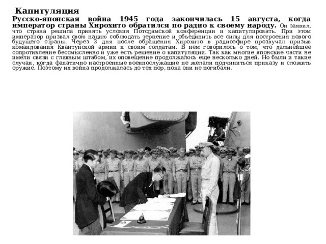 Капитуляция Русско-японская война 1945 года закончилась 15 августа, когда император страны Хирохито обратился по радио к своему народу. Он заявил, что страна решила принять условия Потсдамской конференции и капитулировать. При этом император призвал свою нацию соблюдать терпение и объединить все силы для построения нового будущего страны. Через 3 дня после обращения Хирохито в радиоэфире прозвучал призыв командования Квантунской армии к своим солдатам. В нем говорилось о том, что дальнейшее сопротивление бессмысленно и уже есть решение о капитуляции. Так как многие японские части не имели связи с главным штабом, их оповещение продолжалось еще несколько дней. Но были и такие случаи, когда фанатично настроенные военнослужащие не желали подчиниться приказу и сложить оружие. Поэтому их война продолжалась до тех пор, пока они не погибали. 
