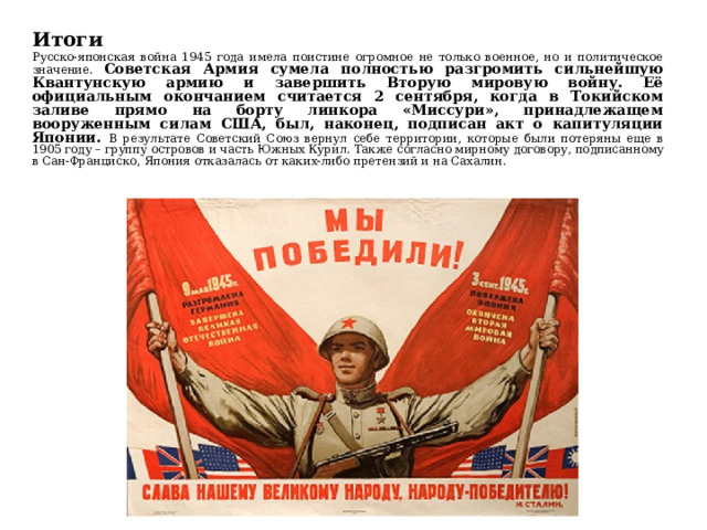 Итоги Русско-японская война 1945 года имела поистине огромное не только военное, но и политическое значение. Советская Армия сумела полностью разгромить сильнейшую Квантунскую армию и завершить Вторую мировую войну. Её официальным окончанием считается 2 сентября, когда в Токийском заливе прямо на борту линкора «Миссури», принадлежащем вооруженным силам США, был, наконец, подписан акт о капитуляции Японии. В результате Советский Союз вернул себе территории, которые были потеряны еще в 1905 году – группу островов и часть Южных Курил. Также согласно мирному договору, подписанному в Сан-Франциско, Япония отказалась от каких-либо претензий и на Сахалин. 