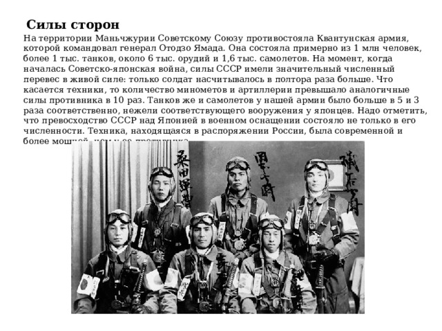Силы сторон На территории Маньчжурии Советскому Союзу противостояла Квантунская армия, которой командовал генерал Отодзо Ямада. Она состояла примерно из 1 млн человек, более 1 тыс. танков, около 6 тыс. орудий и 1,6 тыс. самолетов. На момент, когда началась Советско-японская война, силы СССР имели значительный численный перевес в живой силе: только солдат насчитывалось в полтора раза больше. Что касается техники, то количество минометов и артиллерии превышало аналогичные силы противника в 10 раз. Танков же и самолетов у нашей армии было больше в 5 и 3 раза соответственно, нежели соответствующего вооружения у японцев. Надо отметить, что превосходство СССР над Японией в военном оснащении состояло не только в его численности. Техника, находящаяся в распоряжении России, была современной и более мощной, чем у ее противника. 