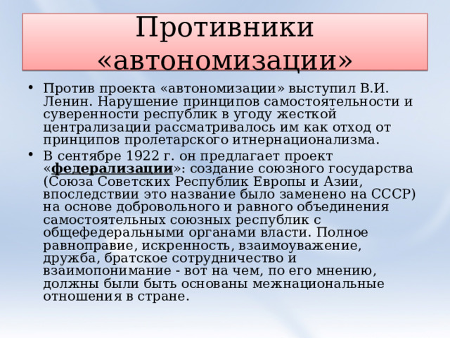 Противники «автономизации» Против проекта «автономизации» выступил В.И. Ленин. Нарушение принципов самостоятельности и суверенности республик в угоду жесткой централизации рассматривалось им как отход от принципов пролетарского итнернационализма. В сентябре 1922 г. он предлагает проект « федерализации »: создание союзного государства (Союза Советских Республик Европы и Азии, впоследствии это название было заменено на СССР) на основе добровольного и равного объединения самостоятельных союзных республик с общефедеральными органами власти. Полное равноправие, искренность, взаимоуважение, дружба, братское сотрудничество и взаимопонимание - вот на чем, по его мнению, должны были быть основаны межнациональные отношения в стране.  