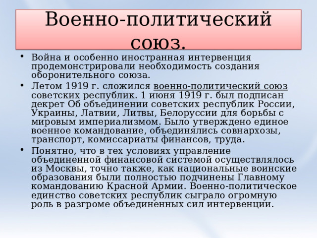 Военно-политический союз. Война и особенно иностранная интервенция продемонстрировали необходимость создания оборонительного союза. Летом 1919 г. сложился военно-политический союз советских республик. 1 июня 1919 г. был подписан декрет Об объединении советских республик России, Украины, Латвии, Литвы, Белоруссии для борьбы с мировым империализмом. Было утверждено единое военное командование, объединялись совнархозы, транспорт, комиссариаты финансов, труда. Понятно, что в тех условиях управление объединенной финансовой системой осуществлялось из Москвы, точно также, как национальные воинские образования были полностью подчинены Главному командованию Красной Армии. Военно-политическое единство советских республик сыграло огромную роль в разгроме объединенных сил интервенции. 