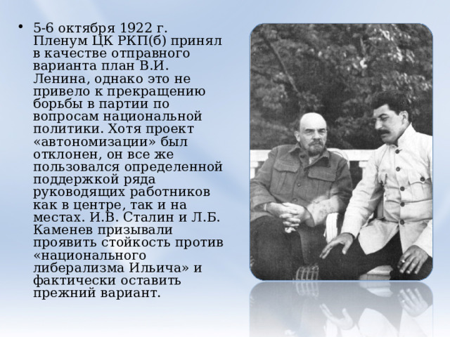5-6 октября 1922 г. Пленум ЦК РКП(б) принял в качестве отправного варианта план В.И. Ленина, однако это не привело к прекращению борьбы в партии по вопросам национальной политики. Хотя проект «автономизации» был отклонен, он все же пользовался определенной поддержкой ряда руководящих работников как в центре, так и на местах. И.В. Сталин и Л.Б. Каменев призывали проявить стойкость против «национального либерализма Ильича» и фактически оставить прежний вариант.  