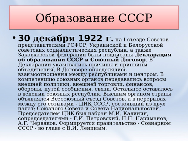Образование СССР 30 декабря 1922 г.  на I съезде Советов представителями РСФСР, Украинской и Белорусской советских социалистических республик, а также Закавказской федерации были подписаны  Декларация об образовании СССР и Союзный Договор . В Декларации указывались причины и принципы объединения. В Договоре определялись взаимоотношения между республиками и центром. В компетенцию союзных органов передавались вопросы внешней политики, внешней торговли, финансов, обороны, путей сообщения, связи. Остальное оставалось в ведении союзных республик. Высшим органом страны объявлялся Всесоюзный съезд Советов, а в перерывах между его созывами - ЦИК СССР, состоявший из двух палат: Союзного Совета и Совета Национальностей. Председателем ЦИК был избран М.И. Калинин, сопредседателями - Г.И. Петровский, Н.Н. Нариманов, А.Г. Червяков. Формируется правительство - Совнарком СССР - во главе с В.И. Лениным.  