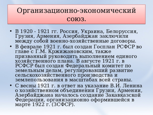 Организационно-экономический союз. В 1920 - 1921 гг. Россия, Украина, Белоруссия, Грузия, Армения, Азербайджан заключили между собой военно-хозяйственные договоры. В феврале 1921 г. был создан Госплан РСФСР во главе с Г.М. Кржижановским, также призванный руководить выполнением единого хозяйственного плана. В августе 1921 г. в РСФСР был создан Федеральный комитет по земельным делам, регулировавший развитие сельскохозяйственного производства и землепользования в масштабах всей страны. С весны 1921 г. в ответ на указание В.И. Ленина о хозяйственном объединении Грузии, Армении, Азербайджана началось создание Закавказской Федерации, организационно оформившейся в марте 1922 г. (ЗСФСР). 