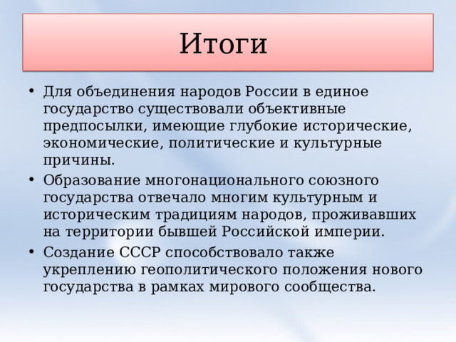 Итоги Для объединения народов России в единое государство существовали объективные предпосылки, имеющие глубокие исторические, экономические, политические и культурные причины. Образование многонационального союзного государства отвечало многим культурным и историческим традициям народов, проживавших на территории бывшей Российской империи. Создание СССР способствовало также укреплению геополитического положения нового государства в рамках мирового сообщества.  