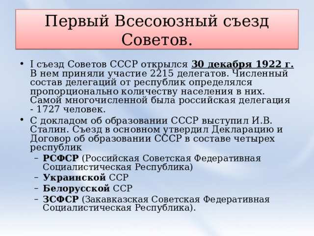 Первый Всесоюзный съезд Советов. I съезд Советов СССР открылся 30 декабря 1922 г. В нем приняли участие 2215 делегатов. Численный состав делегаций от республик определялся пропорционально количеству населения в них. Самой многочисленной была российская делегация - 1727 человек. С докладом об образовании СССР выступил И.В. Сталин. Съезд в основном утвердил Декларацию и Договор об образовании СССР в составе четырех республик РСФСР (Российская Советская Федеративная Социалистическая Республика) Украинской ССР Белорусской ССР ЗСФСР (Закавказская Советская Федеративная Социалистическая Республика). РСФСР (Российская Советская Федеративная Социалистическая Республика) Украинской ССР Белорусской ССР ЗСФСР (Закавказская Советская Федеративная Социалистическая Республика). 