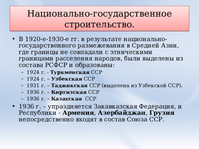 Национально-государственное строительство. В 1920-е-1930-е гг. в результате национально-государственного размежевания в Средней Азии, где границы не совпадали с этническими границами расселения народов, были выделены из состава РСФСР и образованы: 1924 г. - Туркменская ССР 1924 г. – Узбекская ССР 1931 г. – Таджикская ССР (выделена из Узбекской ССР). 1936 г. – Киргизская ССР 1936 г. – Казахская ССР 1924 г. - Туркменская ССР 1924 г. – Узбекская ССР 1931 г. – Таджикская ССР (выделена из Узбекской ССР). 1936 г. – Киргизская ССР 1936 г. – Казахская ССР 1936 г. – упраздняется Закавказская Федерация, и Республики - Армения , Азербайджан , Грузия непосредственно входят в состав Союза ССР. 