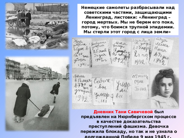 Немецкие самолеты разбрасывали над советскими частями, защищающими Ленинград, листовки: «Ленинград – город мертвых. Мы не берем его пока, потому, что боимся трупной эпидемии. Мы стерли этот город с лица земли» Дневник Тани Савичевой был предъявлен на Нюрнбергском процессе в качестве доказательства преступлений фашизма. Девочка пережила блокаду, но так и не узнала о долгожданной Победе 9 мая 1945 г .  