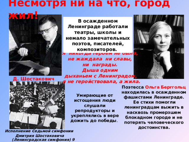 Несмотря ни на что, город жил!  В осажденном Ленинграде работали театры, школы и немало замечательных поэтов, писателей, композиторов. Я никогда героем не была, не жаждала ни славы, ни награды. Дыша одним дыханьем с Ленинградом,  я не геройствовала, а жила. Д. Шостакович Поэтесса Ольга Берггольц находилась в осажденном фашистами Ленинграде .  Ее стихи помогли ленинградцам выжить в насквозь промерзшем блокадном городе и не потерять человеческого достоинства. Умирающие от истощения люди слушали репродукторы и укреплялись в вере дожить до победы . Исполнение Седьмой симфонии Дмитрия Шостаковича (Л енинградская симфония) 9 августа 1942 года.) 