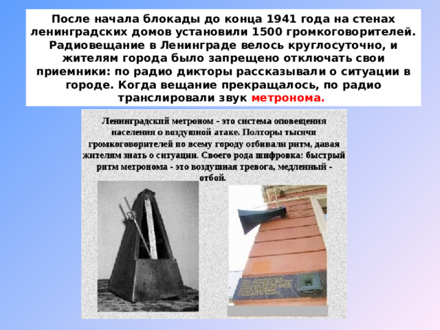 После начала блокады до конца 1941 года на стенах ленинградских домов установили 1500 громкоговорителей. Радиовещание в Ленинграде велось круглосуточно, и жителям города было запрещено отключать свои приемники: по радио дикторы рассказывали о ситуации в городе. Когда вещание прекращалось, по радио транслировали звук метронома. 