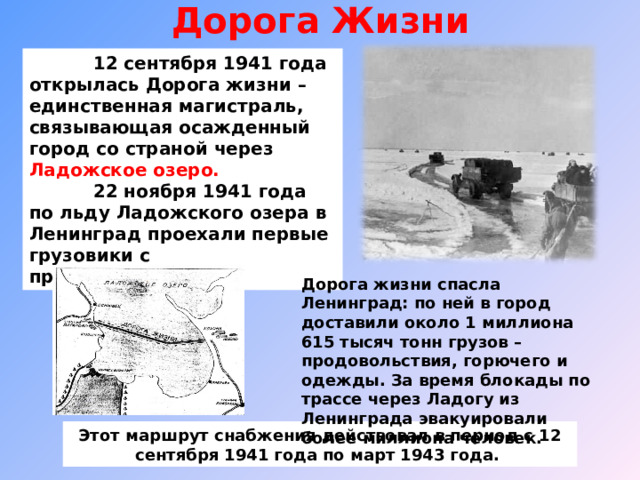 Дорога Жизни    12 сентября 1941 года открылась Дорога жизни – единственная магистраль, связывающая осажденный город со страной через Ладожское озеро.  22 ноября 1941 года по льду Ладожского озера в Ленинград проехали первые грузовики с продовольствием . Дорога жизни спасла Ленинград: по ней в город доставили около 1 миллиона 615 тысяч тонн грузов – продовольствия, горючего и одежды. За время блокады по трассе через Ладогу из Ленинграда эвакуировали более миллиона человек. Этот маршрут снабжения действовал в период с 12 сентября 1941 года по март 1943 года. 