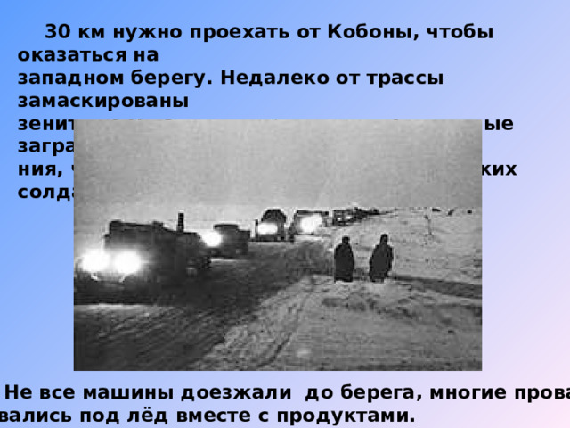  30 км нужно проехать от Кобоны, чтобы оказаться на западном берегу. Недалеко от трассы замаскированы зенитные установки, проволочные и минные загражде- ния, чтобы защищать дорогу от фашистских солдат.  Не все машины доезжали до берега, многие провали- вались под лёд вместе с продуктами. 