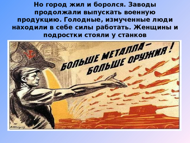 Но город жил и боролся.  Заводы продолжали выпускать военную продукцию.  Голодные,  измученные люди находили в себе силы работать.  Женщины и подростки стояли у станков 