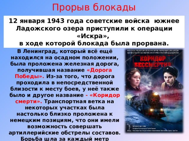 Прорыв блокады 12 января 1943 года советские войска южнее Ладожского озера приступили к операции «Искра», в ходе которой блокада была прорвана. В Ленинград, который всё ещё находился на осадном положении, была проложена железная дорога, получившая название «Дорога Победы». Из-за того, что дорога проходила в непосредственной близости к месту боев, у неё также было и другое название - «Коридор смерти». Транспортная ветка на некоторых участках была настолько близко проложена к немецким позициям, что они имели возможность совершать артиллерийские обстрелы составов. Борьба шла за каждый метр дороги. 