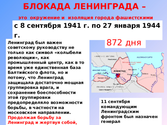 БЛОКАДА ЛЕНИНГРАДА –  это  окружение и изоляция города фашистскими войсками с 8 сентября 1941  г. по 27 января 1944  г.  872 дня Ленинград был важен советскому руководству не только как символ «колыбели революции», как промышленный центр, как в то время уже единственная база Балтийского флота, но и потому, что Ленинград защищала достаточно мощная группировка врага, и сохранение боеспособности этой группировки предопределяло возможности борьбы, в частности на московском направлении.  Продолжая борьбу за Ленинград и жертвуя собой, люди спасали Москву и Россию. 11 сентября командующим Ленинградским фронтом был назначен генерал армии Г.К.Жуков. 