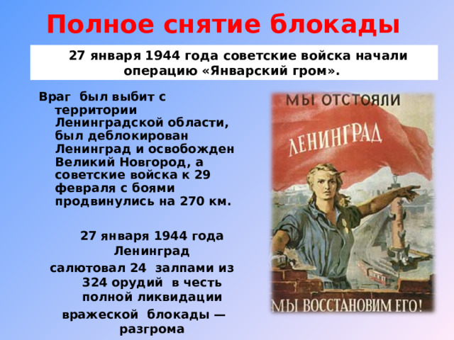 Полное снятие блокады     27 января 1944 года советские войска начали операцию «Январский гром». Враг был выбит с территории Ленинградской области, был деблокирован Ленинград и освобожден Великий Новгород, а советские войска к 29 февраля с боями продвинулись на 270 км.  27 января 1944 года Ленинград салютовал 24 залпами из 324 орудий в честь полной ликвидации вражеской блокады — разгрома немцев под Ленинградом  