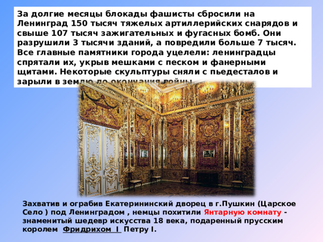 За долгие месяцы блокады фашисты сбросили на Ленинград 150 тысяч тяжелых артиллерийских снарядов и свыше 107 тысяч зажигательных и фугасных бомб. Они разрушили 3 тысячи зданий, а повредили больше 7 тысяч. Все главные памятники города уцелели: ленинградцы спрятали их, укрыв мешками с песком и фанерными щитами.  Некоторые скульптуры сняли с пьедесталов и зарыли в землю до окончания войны. Захватив и ограбив Екатерининский дворец в г.Пушкин (Царское Село ) под Ленинградом , немцы похитили Янтарную комнату - знаменитый шедевр искусства 18 века, подаренный прусским королем   Фридрихом I  Петру I. 