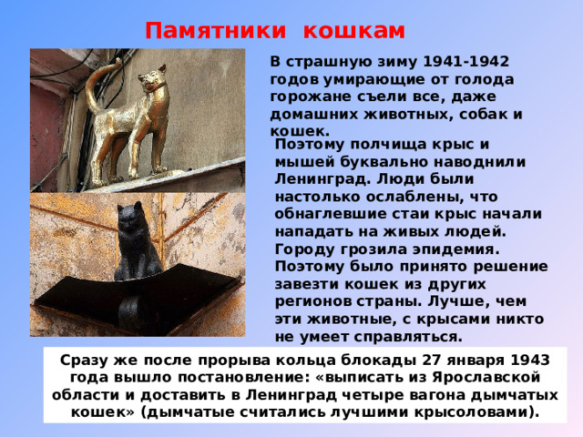 Памятники кошкам В страшную зиму 1941-1942 годов умирающие от голода горожане съели все, даже домашних животных, собак и кошек. Поэтому полчища крыс и мышей буквально наводнили Ленинград. Люди были настолько ослаблены, что обнаглевшие стаи крыс начали нападать на живых людей. Городу грозила эпидемия. Поэтому было принято решение завезти кошек из других регионов страны. Лучше, чем эти животные, с крысами никто не умеет справляться. Сразу же после прорыва кольца блокады 27 января 1943 года вышло постановление: «выписать из Ярославской области и доставить в Ленинград четыре вагона дымчатых кошек» (дымчатые считались лучшими крысоловами). 
