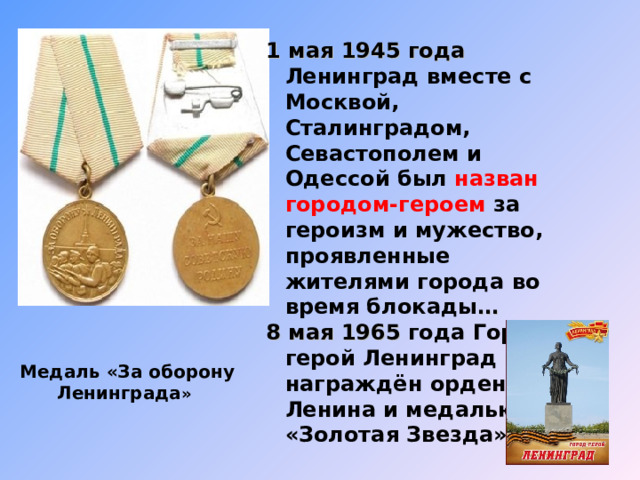 1 мая 1945 года Ленинград вместе с Москвой, Сталинградом, Севастополем и Одессой был назван городом-героем за героизм и мужество, проявленные жителями города во время блокады … 8 мая 1965 года Город-герой Ленинград был награждён орденом Ленина и медалью «Золотая Звезда». Медаль «За оборону Ленинграда » 