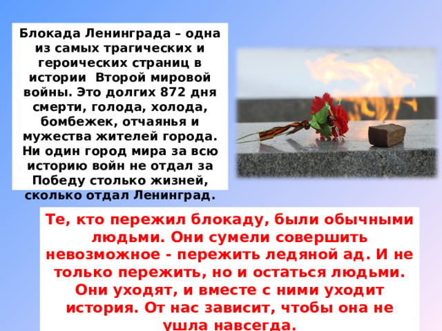   Блокада Ленинграда – одна из самых трагических и героических страниц в истории Второй мировой войны. Это долгих 872 дня смерти, голода, холода, бомбежек, отчаянья и мужества жителей города. Ни один город мира за всю историю войн не отдал за Победу столько жизней, сколько отдал Ленинград.   Те, кто пережил блокаду, были обычными людьми. Они сумели совершить невозможное - пережить ледяной ад. И не только пережить, но и остаться людьми. Они уходят, и вместе с ними уходит история. От нас зависит, чтобы она не ушла навсегда. 
