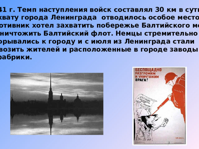 1941 г. Темп наступления войск составлял 30 км в сутки. Захвату города Ленинграда отводилось особое место. Противник хотел захватить побережье Балтийского моря и уничтожить Балтийский флот. Немцы стремительно прорывались к городу и с июля из Ленинграда стали вывозить жителей и расположенные в городе заводы и фабрики. 