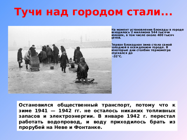 Тучи над городом стали...    На момент установления блокады в городе находилось 2 миллиона 544 тысячи человек, в том числе около 400 тысяч детей.   Первая блокадная зима стала самой холодной в осажденном городе. В некоторые дни столбик термометра опускался до  -32°С.    Остановился общественный транспорт, потому что к зиме 1941 — 1942  гг. не осталось никаких топливных запасов и электроэнергии. В январе 1942 г. перестал работать водопровод, и воду приходилось брать из прорубей на Неве и Фонтанке. 