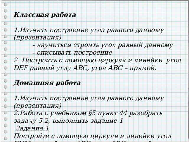 Классная работа  Изучить построение угла равного данному (презентация)  - научиться строить угол равный данному  - описывать построение 2. Построить с помощью циркуля и линейки угол DEF равный углу АВС, угол АВС – прямой.  Домашняя работа  1.Изучить построение угла равного данному (презентация) 2.Работа с учебником §5 пункт 44 разобрать задачу 5.2, выполнить задание 1  Задание 1 Постройте с помощью циркуля и линейки угол KNM равный углу АВС, угол АВС – тупой. 