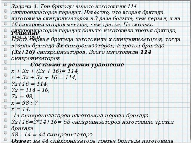 Задача 1 . Три бригады вместе изготовили 114 синхронизаторов передач. Известно, что вторая бригада изготовила синхронизаторов в 3 раза больше, чем первая, и на 16 синхронизаторов меньше, чем третья. На сколько синхронизаторов передач больше изготовила третья бригада, чем первая. Решение Пусть первая бригада изготовила х синхронизаторов, тогда вторая бригада 3х синхронизаторов, а третья бригада (3х+16) синхронизаторов. Всего изготовили 114 синхронизаторов  Составим и решим уравнение х + 3х + (3х + 16)= 114, х + 3х + 3х + 16 = 114, 7х+16 = 114, 7х = 114 – 16, 7х = 98, х = 98 : 7, х = 14.  14 синхронизаторов изготовила первая бригада 3х+16=3*14+16= 58 синхронизаторов изготовила третья бригада 58 – 14 = 44 синхронизатора Ответ: на 44 синхронизатора третья бригада изготовила синхронизаторов больше , чем первая бригада. 