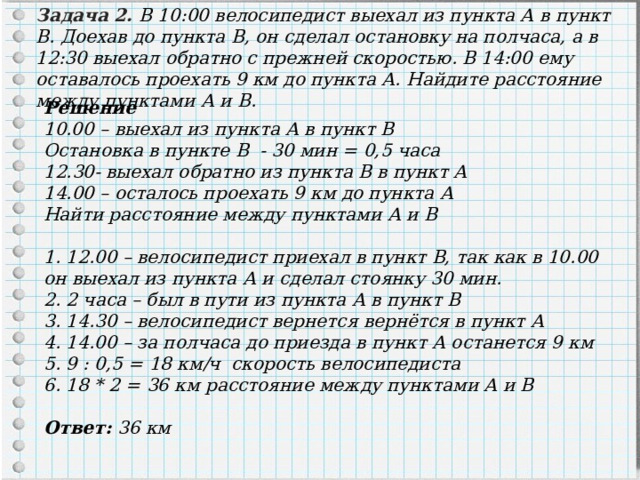 Задача 2. В 10:00 велосипедист выехал из пункта А в пункт B. Доехав до пункта B, он сделал остановку на полчаса, а в 12:30 выехал обратно с прежней скоростью. В 14:00 ему оставалось проехать 9 км до пункта А. Найдите расстояние между пунктами А и B. Решение 10.00 – выехал из пункта А в пункт В Остановка в пункте В - 30 мин = 0,5 часа 12.30- выехал обратно из пункта В в пункт А 14.00 – осталось проехать 9 км до пункта А Найти расстояние между пунктами А и В  1. 12.00 – велосипедист приехал в пункт В, так как в 10.00 он выехал из пункта А и сделал стоянку 30 мин. 2. 2 часа – был в пути из пункта А в пункт В 3. 14.30 – велосипедист вернется вернётся в пункт А 4. 14.00 – за полчаса до приезда в пункт А останется 9 км 5. 9 : 0,5 = 18 км/ч скорость велосипедиста 6. 18 * 2 = 36 км расстояние между пунктами А и В  Ответ: 36 км 