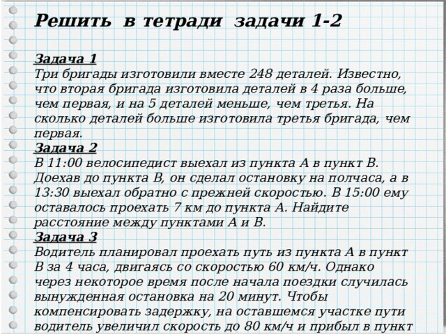 Решить в тетради задачи 1-2  Задача 1 Три бригады изготовили вместе 248 деталей. Известно, что вторая бригада изготовила деталей в 4 раза больше, чем первая, и на 5 деталей меньше, чем третья. На сколько деталей больше изготовила третья бригада, чем первая. Задача 2 В 11:00 велосипедист выехал из пункта А в пункт B. Доехав до пункта B, он сделал остановку на полчаса, а в 13:30 выехал обратно с прежней скоростью. В 15:00 ему оставалось проехать 7 км до пункта А. Найдите расстояние между пунктами А и B. Задача 3 Водитель планировал проехать путь из пункта А в пункт В за 4 часа, двигаясь со скоростью 60 км/ч. Однако через некоторое время после начала поездки случилась вынужденная остановка на 20 минут. Чтобы компенсировать задержку, на оставшемся участке пути водитель увеличил скорость до 80 км/ч и прибыл в пункт В вовремя. На каком расстоянии от пункта А была сделана вынужденная остановка? 