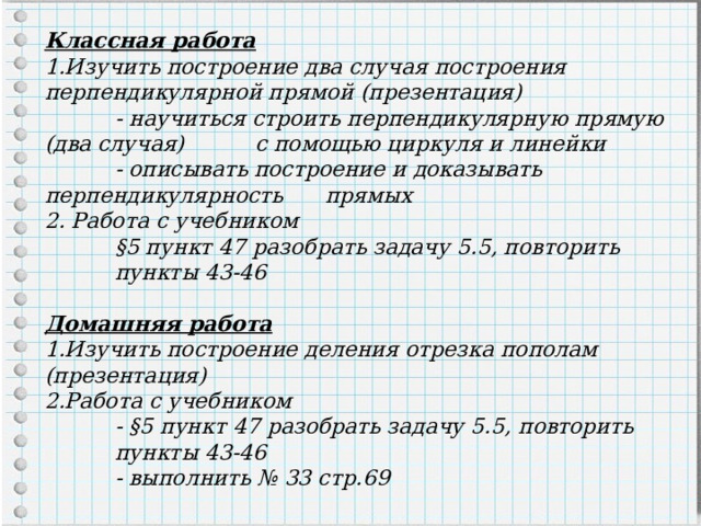 Классная работа Изучить построение два случая построения перпендикулярной прямой (презентация)  - научиться строить перпендикулярную прямую (два случая)  с помощью циркуля и линейки  - описывать построение и доказывать перпендикулярность  прямых 2. Работа с учебником  §5 пункт 47 разобрать задачу 5.5, повторить  пункты 43-46  Домашняя работа 1.Изучить построение деления отрезка пополам (презентация) 2.Работа с учебником  - §5 пункт 47 разобрать задачу 5.5, повторить  пункты 43-46  - выполнить № 33 стр.69  