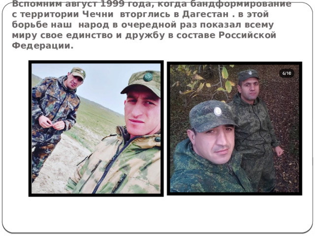Вспомним август 1999 года, когда бандформирование с территории Чечни вторглись в Дагестан . в этой борьбе наш народ в очередной раз показал всему миру свое единство и дружбу в составе Российской Федерации. 