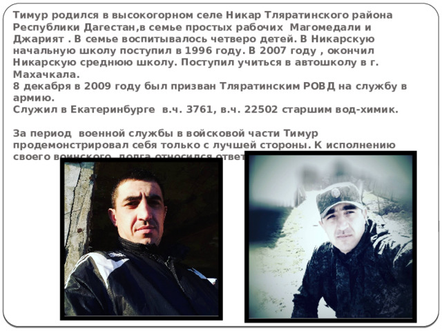Тимур родился в высокогорном селе Никар Тляратинского района Республики Дагестан,в семье простых рабочих Магомедали и Джарият . В семье воспитывалось четверо детей. В Никарскую начальную школу поступил в 1996 году. В 2007 году , окончил Никарскую среднюю школу. Поступил учиться в автошколу в г. Махачкала.  8 декабря в 2009 году был призван Тляратинским РОВД на службу в армию.  Служил в Екатеринбурге в.ч. 3761, в.ч. 22502 старшим вод-химик.   За период военной службы в войсковой части Тимур продемонстрировал себя только с лучшей стороны. К исполнению своего воинского долга относился ответственно.   