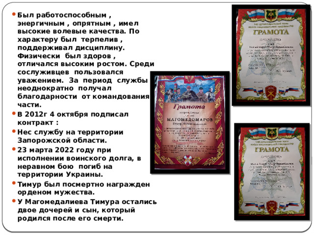Был работоспособным , энергичным , опрятным , имел высокие волевые качества. По характеру был терпелив , поддерживал дисциплину. Физически был здоров , отличался высоким ростом. Среди сослуживцев пользовался уважением. За период службы неоднократно получал благодарности от командования части. В 2012г 4 октября подписал контракт : Нес службу на территории Запорожской области. 23 марта 2022 году при исполнении воинского долга, в неравном бою погиб на территории Украины. Тимур был посмертно награжден орденом мужества. У Магомедалиева Тимура остались двое дочерей и сын, который родился после его смерти. 
