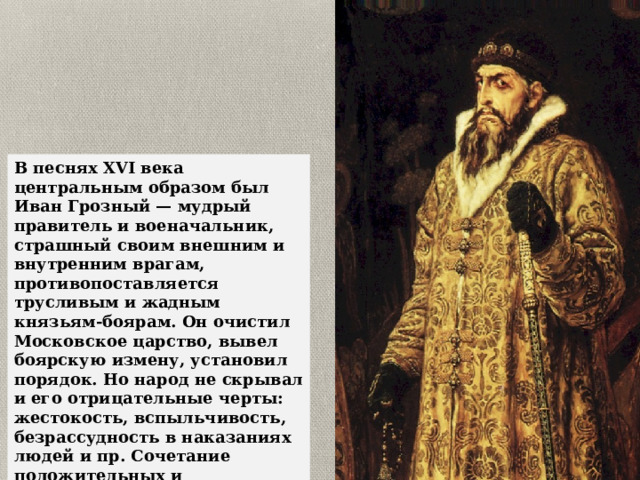 В песнях XVI века центральным образом был Иван Грозный — мудрый правитель и военачальник, страшный своим внешним и внутренним врагам, противопоставляется трусливым и жадным князьям-боярам. Он очистил Московское царство, вывел боярскую измену, установил порядок. Но народ не скрывал и его отрицательные черты: жестокость, вспыльчивость, безрассудность в наказаниях людей и пр. Сочетание положительных и отрицательных черт в образе героя — новое явление в песнях. Изображение Грозного было близким к историческому прототипу. 