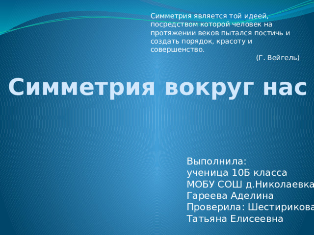 Симметрия является той идеей, посредством которой человек на протяжении веков пытался постичь и создать порядок, красоту и совершенство.  (Г. Вейгель)  Симметрия вокруг нас   Выполнила: ученица 10Б класса МОБУ СОШ д.Николаевка Гареева Аделина Проверила: Шестирикова Татьяна Елисеевна 