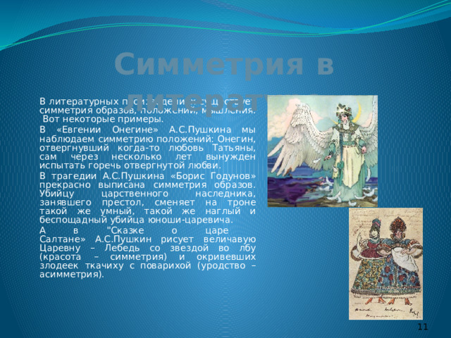 Симметрия в литературе   В литературных произведениях существует симметрия образов, положений, мышления. Вот некоторые примеры.   В «Евгении Онегине» А.С.Пушкина мы наблюдаем симметрию положений: Онегин, отвергнувший когда-то любовь Татьяны, сам через несколько лет вынужден испытать горечь отвергнутой любви.   В трагедии А.С.Пушкина «Борис Годунов» прекрасно выписана симметрия образов. Убийцу царственного наследника, занявшего престол, сменяет на троне такой же умный, такой же наглый и беспощадный убийца юноши-царевича.   А в 
